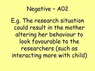 Negative – A02
E.g. The research situation
could result in the mother
altering her behaviour to
look favourable to the
researchers (such as
interacting more with child)

 