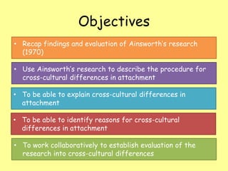 Objectives
• Recap findings and evaluation of Ainsworth’s research
(1970)
• Use Ainsworth’s research to describe the procedure for
cross-cultural differences in attachment
• To be able to explain cross-cultural differences in
attachment
• To be able to identify reasons for cross-cultural
differences in attachment

• To work collaboratively to establish evaluation of the
research into cross-cultural differences

 