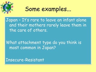 Some examples...
Japan – It’s rare to leave an infant alone
and their mothers rarely leave them in
the care of others.

What attachment type do you think is
most common in Japan?
Insecure-Resistant

 