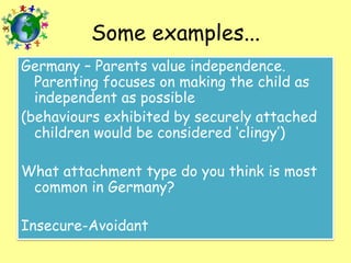 Some examples...
Germany – Parents value independence.
Parenting focuses on making the child as
independent as possible
(behaviours exhibited by securely attached
children would be considered ‘clingy’)
What attachment type do you think is most
common in Germany?
Insecure-Avoidant

 
