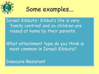 Some examples...
Israeli Kibbutz– Kibbutz life is very
‘family centred’ and so children are
raised at home by their parents

What attachment type do you think is
most common in Israeli Kibbutz?
Insecure-Resistant

 