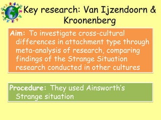 Key research: Van Ijzendoorn &
Kroonenberg
Aim: To investigate cross-cultural
differences in attachment type through
meta-analysis of research, comparing
findings of the Strange Situation
research conducted in other cultures
Procedure: They used Ainsworth’s
Strange situation

 