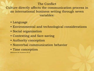 The Conflict
Culture directly affects the communication process in
  an international business setting through seven
                       variables:

  •   Language
  •   Environmental and technological considerations
  •   Social organization
  •   Contexting and face-saving
  •   Authority conception
  •   Nonverbal communication behavior
  •   Time conception
  (Reference for business 2012)
 