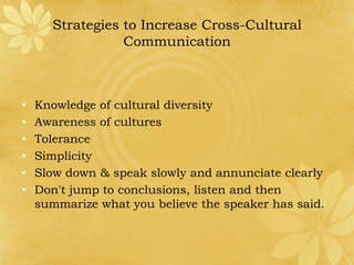 Strategies to Increase Cross-Cultural
                 Communication



•   Knowledge of cultural diversity
•   Awareness of cultures
•   Tolerance
•   Simplicity
•   Slow down & speak slowly and annunciate clearly
•   Don't jump to conclusions, listen and then
    summarize what you believe the speaker has said.
 