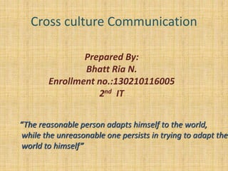 Cross culture Communication
Prepared By:
Bhatt Ria N.
Enrollment no.:130210116005
2nd IT
“The reasonable person adapts himself to the world,
while the unreasonable one persists in trying to adapt the
world to himself”
 