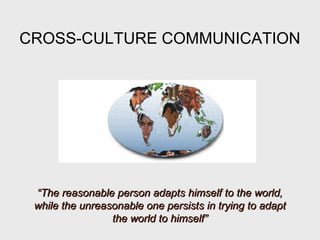 CROSS-CULTURE COMMUNICATION
““The reasonable person adapts himself to the world,The reasonable person adapts himself to the world,
while the unreasonable one persists in trying to adaptwhile the unreasonable one persists in trying to adapt
the world to himself”the world to himself”
 