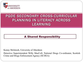 Kenny McIntosh, University of Aberdeen Detective Superintendent Willy MacColl, National Drugs Co-ordinator, Scottish Crime and Drugs Enforcement Agency (SCDEA) PGDE SECONDARY CROSS-CURRICULAR PLANNING IN LITERACY ACROSS LEARNING ,[object Object]