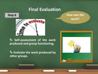 Final Evaluation
Step 6
 Self-assessment of the work
produced and group functioning;
How was the
work?
 Evaluate the work produced by
other groups.
 