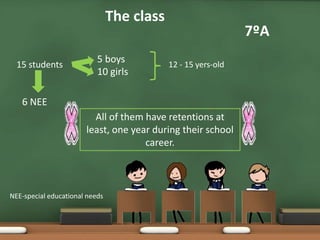 15 students
7ºA
The class
5 boys
10 girls
12 - 15 yers-old
6 NEE
All of them have retentions at
least, one year during their school
career.
NEE-special educational needs
 