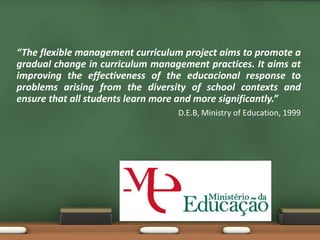 “The flexible management curriculum project aims to promote a
gradual change in curriculum management practices. It aims at
improving the effectiveness of the educacional response to
problems arising from the diversity of school contexts and
ensure that all students learn more and more significantly.”
D.E.B, Ministry of Education, 1999
 