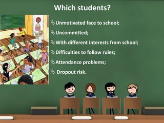 Which students?
Unmotivated face to school;
Uncommitted;
With different interests from school;
Difficulties to follow rules;
Attendance problems;
 Dropout risk.
 