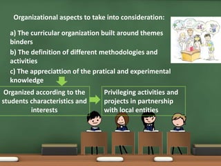 Organizational aspects to take into consideration:
a) The curricular organization built around themes
binders
b) The definition of different methodologies and
activities
c) The appreciattion of the pratical and experimental
knowledge
Organized according to the
students characteristics and
interests
Privileging activities and
projects in partnership
with local entities
 