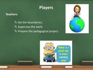 Teachers:
 Set the boundaries;
 Supervise the work;
 Prepare the pedagogical project.
Players
 