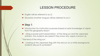 LESSON PROCEDURE
 English will be referred to as L2
 Slovenian (mother tongue) will be referred to as L1
 Step 1:
 Introduction for motivation purposes based on prior knowledge of Japan
from the geography lesson:
 - Using a power point presentation of the rising sun and the Japanese
anthem, the students are asked if they know why Japan is known as
*'the land of the rising sun'.
 - Looking at the Japanese flag with the red sun on a white background,
students discuss its symbolism*
 