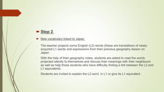  Step 2:
 New vocabulary linked to Japan:
- The teacher projects some English (L2) words (these are translations of newly-
acquired L1 words and expressions from their previous geography lesson on
Japan
- With the help of their geography notes, students are asked to read the words
projected silently to themselves and discuss their meanings with their neighbours
as well as help those students who have difficulty finding a link between the L2 and
L1 equivalents.
- Students are invited to explain the L2 word in L1 or give its L1 equivalent
 