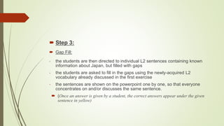  Step 3:
 Gap Fill:
- the students are then directed to individual L2 sentences containing known
information about Japan, but filled with gaps
- the students are asked to fill in the gaps using the newly-acquired L2
vocabulary already discussed in the first exercise
- the sentences are shown on the powerpoint one by one, so that everyone
concentrates on and/or discusses the same sentence.
 (Once an answer is given by a student, the correct answers appear under the given
sentence in yellow)
 