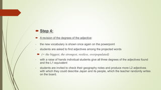  Step 4:
 A revision of the degrees of the adjective:
- the new vocabulary is shown once again on the powerpoint
- students are asked to find adjectives among the projected words
 (= the biggest, the strongest, restless, overpopulated)
- with a raise of hands individual students give all three degrees of the adjectives found
and the L1 equivalent
- students are invited to check their geography notes and produce more L2 adjectives
with which they could describe Japan and its people, which the teacher randomly writes
on the board.
 