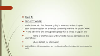  Step 5:
 PROJECT WORK:
- students are told that they are going to learn more about Japan
- each student is given an envelope containing material for project work:
 = one adjective, one thing/person/place that is linked to Japan, the
 name of another place with which to make a comparison; the
internet site
 where to look for information
 Instructions: (the instructions are explained and projected on the powerpoint as
well)
 