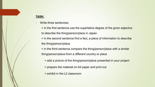TASK:
- Write three sentences:
= in the first sentence use the superlative degree of the given adjective
to describe the thing/person/place in Japan
= in the second sentence find a fact, a piece of information to describe
the thing/person/place
= in the third sentence compare the thing/person/place with a similar
thing/person/place from a different country or place
= add a picture of the thing/person/place presented in your project
= prepare the material on A4 paper and print out
= exhibit in the L2 classroom
 