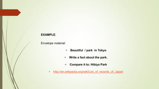 EXAMPLE:
Envelope material:
• Beautiful / park in Tokyo
• Write a fact about the park.
• Compare it to: Hibiya Park
• http://en.wikipedia.org/wiki/List_of_records_of_Japan
 