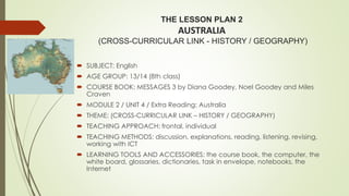 THE LESSON PLAN 2
AUSTRALIA
(CROSS-CURRICULAR LINK - HISTORY / GEOGRAPHY)
 SUBJECT: English
 AGE GROUP: 13/14 (8th class)
 COURSE BOOK: MESSAGES 3 by Diana Goodey, Noel Goodey and Miles
Craven
 MODULE 2 / UNIT 4 / Extra Reading: Australia
 THEME: (CROSS-CURRICULAR LINK – HISTORY / GEOGRAPHY)
 TEACHING APPROACH: frontal, individual
 TEACHING METHODS: discussion, explanations, reading, listening, revising,
working with ICT
 LEARNING TOOLS AND ACCESSORIES: the course book, the computer, the
white board, glossaries, dictionaries, task in envelope, notebooks, the
Internet
 
