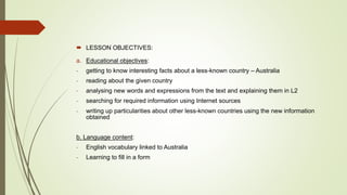  LESSON OBJECTIVES:
a. Educational objectives:
- getting to know interesting facts about a less-known country – Australia
- reading about the given country
- analysing new words and expressions from the text and explaining them in L2
- searching for required information using Internet sources
- writing up particularities about other less-known countries using the new information
obtained
b. Language content:
- English vocabulary linked to Australia
- Learning to fill in a form
 