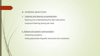  WORKING OBJECTIVES:
a. Listening and listening comprehension:
- listening and understanding the task instructions
- reciprocal listening during pair work
b. Speech and speech communication:
- Answering questions
- Using appropriate linguistic resources and vocabulary
 