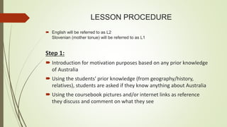 LESSON PROCEDURE
 English will be referred to as L2
Slovenian (mother tonue) will be referred to as L1
Step 1:
 Introduction for motivation purposes based on any prior knowledge
of Australia
 Using the students' prior knowledge (from geography/history,
relatives), students are asked if they know anything about Australia
 Using the coursebook pictures and/or internet links as reference
they discuss and comment on what they see
 