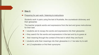  Step 2:
 Preparing for pair work / listening to instructions
- Students work in pairs using the text of Australia, the coursebook dictionary and
their glossaries
- The teacher projects words and expressions from the text and gives instructionas
for their task
 = students are to recopy the words and expressions into their glossaries
 = they search for the words and expressions in the text and try to guess at
 their meaning through the context of the text in which they are found
 = students write their meanings into their glossaries in L1 but also try to add
 an L2 explanation or find their synonyms
 