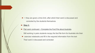  = they are given a time limit, after which their work is discussed and
corrected by the students themselves
 Step 3:
 Pair work continued – Complete the Fact File about Australia
- Still working in pairs students recopy the fact file form for Australia into their
 exercise notebooks and fill in the required information from the text
- Their work in discussed and corrected
 