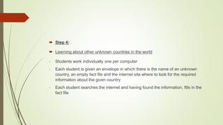  Step 4:
 Learning about other unknown countries in the world
- Students work individually one per computer
- Each student is given an envelope in which there is the name of an unknown
country, an empty fact file and the internet site where to look for the required
information about the given country
- Each student searches the internet and having found the information, fills in the
fact file
 