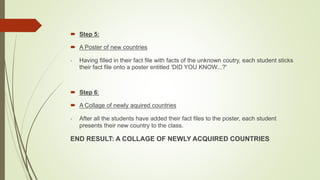  Step 5:
 A Poster of new countries
- Having filled in their fact file with facts of the unknown coutry, each student sticks
their fact file onto a poster entitled 'DID YOU KNOW...?'
 Step 6:
 A Collage of newly aquired countries
- After all the students have added their fact files to the poster, each student
presents their new country to the class.
END RESULT: A COLLAGE OF NEWLY ACQUIRED COUNTRIES
 