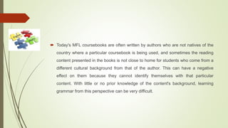 Today's MFL coursebooks are often written by authors who are not natives of the
country where a particular coursebook is being used, and sometimes the reading
content presented in the books is not close to home for students who come from a
different cultural background from that of the author. This can have a negative
effect on them because they cannot identify themselves with that particular
content. With little or no prior knowledge of the content's background, learning
grammar from this perspective can be very difficult.
 