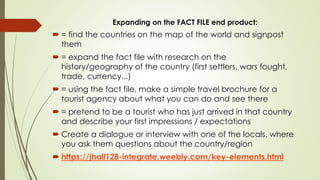 Expanding on the FACT FILE end product:
 = find the countries on the map of the world and signpost
them
 = expand the fact file with research on the
history/geography of the country (first settlers, wars fought,
trade, currency...)
 = using the fact file, make a simple travel brochure for a
tourist agency about what you can do and see there
 = pretend to be a tourist who has just arrived in that country
and describe your first impressions / expectations
 Create a dialogue or interview with one of the locals, where
you ask them questions about the country/region
 https://jhall128-integrate.weebly.com/key-elements.html
 