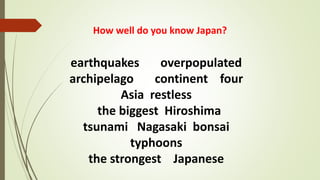 How well do you know Japan?
earthquakes overpopulated
archipelago continent four
Asia restless
the biggest Hiroshima
tsunami Nagasaki bonsai
typhoons
the strongest Japanese
 