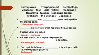 earthquakes overpopulated archipelago
continent four Asia restless the biggest
Hiroshima tsunami Nagasaki bonsai
typhoons the strongest Japanese
6. _____________ and _______________were destroyed by
the atomic bomb.
Hiroshima / Nagasaki
7. __________ is a very very small Japanese tree. Japanese
tropical winds are called ________________.
bonsai / typhoons
8. On 11th March, 2011 Japan experienced
_________________ _______________ in its history.
the strongest / tsunami
9. The capital city Tokyo is _____________ city in Japan with
12,790,000 people (in 2011).
the biggest
 