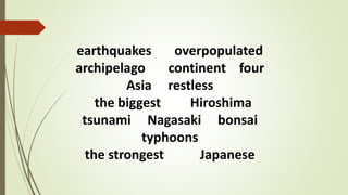 earthquakes overpopulated
archipelago continent four
Asia restless
the biggest Hiroshima
tsunami Nagasaki bonsai
typhoons
the strongest Japanese
 