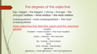 The degrees of the adjective
big – bigger – the biggest / strong – stronger – the
strongest restless – more restless – the most restless
overpopulated – more overpopulated – the most
overpopulated
More adjectives that describe Japan and the Japanese
people: modern
modern – more modern – the most modern
clean
clean – cleaner – the cleanest
far
far – further – the furthest
kind
kind – kinder – the kindest
generous
generous – more generous – the most generous
 