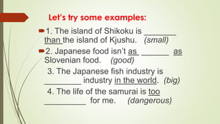Let’s try some examples:
1. The island of Shikoku is _______
than the island of Kjushu. (small)
2. Japanese food isn’t as ______ as
Slovenian food. (good)
3. The Japanese fish industry is
________ industry in the world. (big)
4. The life of the samurai is too
_________ for me. (dangerous)
 