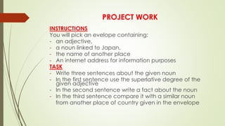 PROJECT WORK
INSTRUCTIONS
You will pick an evelope containing:
- an adjective,
- a noun linked to Japan,
- the name of another place
- An internet address for information purposes
TASK
- Write three sentences about the given noun
- In the first sentence use the superlative degree of the
given adjective
- In the second sentence write a fact about the noun
- In the third sentence compare it with a similar noun
from another place of country given in the envelope
 
