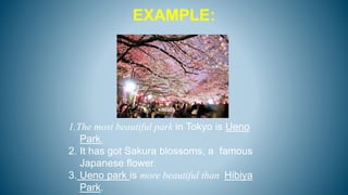 EXAMPLE:
1.The most beautiful park in Tokyo is Ueno
Park.
2. It has got Sakura blossoms, a famous
Japanese flower.
3. Ueno park is more beautiful than Hibiya
Park.
 