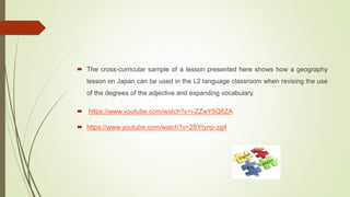  The cross-curricular sample of a lesson presented here shows how a geography
lesson on Japan can be used in the L2 language classroom when revising the use
of the degrees of the adjective and expanding vocabulary.
 https://www.youtube.com/watch?v=i-ZZwY5Q8ZA
 https://www.youtube.com/watch?v=2SYtynp-zg4
 