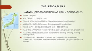 THE LESSON PLAN 1
JAPAN - (CROSS-CURRICULAR LINK – GEOGRAPHY)
 SUBJECT: English
 AGE GROUP: 12 / 13 (7th class)
 COURSE BOOK: MESSAGES 2 by Diana Goodey and Noel Goodey
 MODULE 1 / UNIT 2: Differences (The degrees of the adjective)
 THEME: JAPAN (CROSS-CURRICULAR LINK – GEOGRAPHY)
 TEACHING APPROACH: frontal, individual, pair work, group work, project work
 TEACHING METHODS: discussion, explanations, reading, listening, revising,
working with ICT
 LEARNING TOOLS AND ACCESSORIES: the computer, the white board,
powerpoint, dictionaries, task in envelope, notebooks, geography notes, the
Internet
 