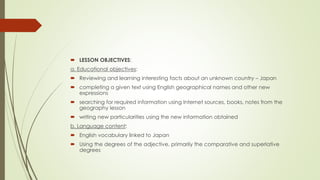  LESSON OBJECTIVES:
a. Educational objectives:
 Reviewing and learning interesting facts about an unknown country – Japan
 completing a given text using English geographical names and other new
expressions
 searching for required information using Internet sources, books, notes from the
geography lesson
 writing new particularities using the new information obtained
b. Language content:
 English vocabulary linked to Japan
 Using the degrees of the adjective, primarily the comparative and superlative
degrees
 
