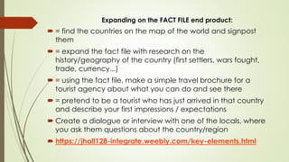 Expanding on the FACT FILE end product:
 = find the countries on the map of the world and signpost
them
 = expand the fa...