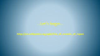 …Let’s begin…
http://en.wikipedia.org/wiki/List_of_records_of_Japan
 