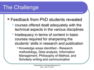The Challenge
 Feedback

from PhD students revealed

 courses

offered dealt adequately with the
technical aspects in the various disciplines
 Inadequacy in terms of content in basic
courses required for sharpening the
students’ skills in research and publication
 Knowledge

areas identified - Research
methodology, Data analysis, Information
Management, Philosophy of Method, and
Scholarly writing and communication
Presentation by George Nasinyama at
SLU - Oct 17, 2013

 