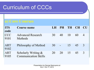 Curriculum of CCCs
a) Core Courses
ITS
code
CCC
9101

Course name

LH

PH

TH

CH CU

Advanced Research
Methods

30

40

10

60

4

ART
9102
ART
9105

Philosophy of Method

30

-

15

45

3

Scholarly Writing &
Communication Skills

20

20

15

45

3

Presentation by George Nasinyama at
SLU - Oct 17, 2013

 