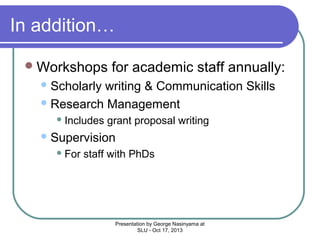 In addition…
 Workshops

for academic staff annually:

 Scholarly

writing & Communication Skills
 Research Management
 Includes

grant proposal writing

 Supervision
 For

staff with PhDs

Presentation by George Nasinyama at
SLU - Oct 17, 2013

 