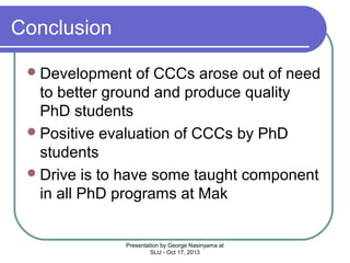 Conclusion
 Development

of CCCs arose out of need
to better ground and produce quality
PhD students
 Positive evaluation of CCCs by PhD
students
 Drive is to have some taught component
in all PhD programs at Mak

Presentation by George Nasinyama at
SLU - Oct 17, 2013

 